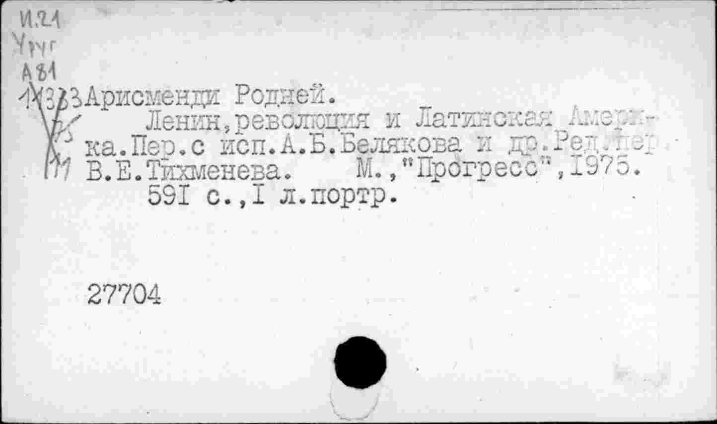 ﻿И.1А
'ХЗ/ЗАрисменди Родней.
\к'	Ленин,революция и Латинская -злз
V ка.Пер.с исп.А.Б. Белякова л др.?е;..
1п В.Е.Тйхменева. М.,’’Прогресс”, 197 591 с.,1 л.портр.
27704